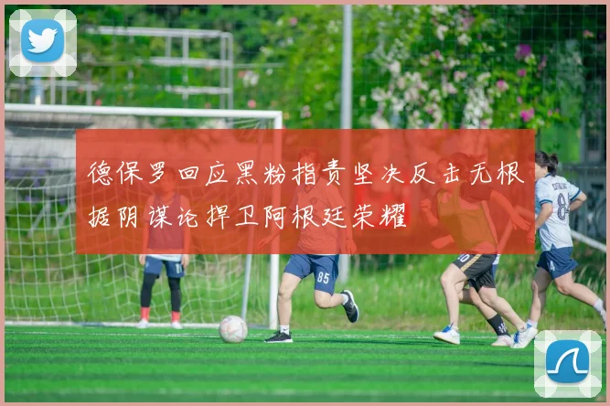 德保罗回应黑粉指责坚决反击无根据阴谋论捍卫阿根廷荣耀