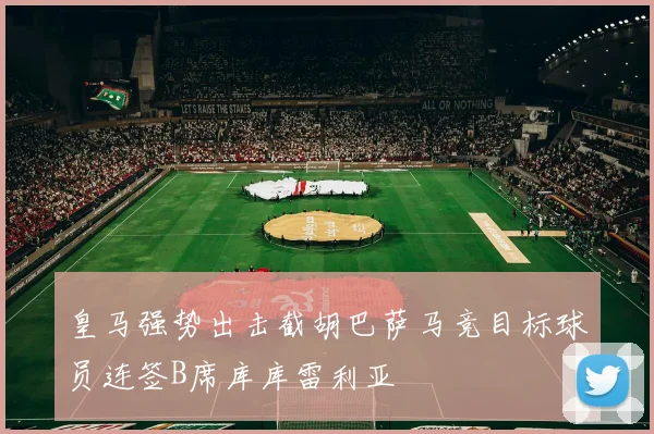 皇马强势出击截胡巴萨马竞目标球员连签B席库库雷利亚