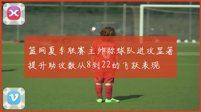 篮网夏季联赛主帅称球队进攻显著提升助攻数从8到22的飞跃表现