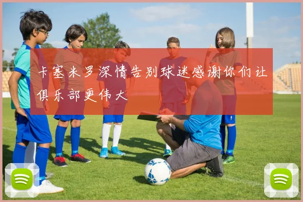 卡塞米罗深情告别球迷感谢你们让俱乐部更伟大