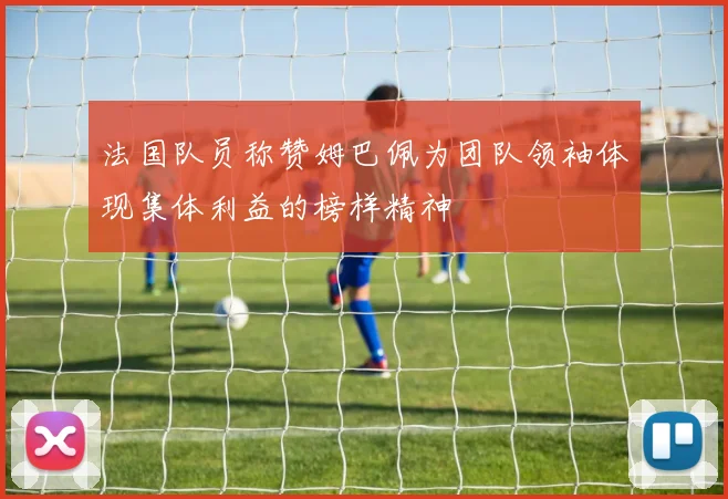 法国队员称赞姆巴佩为团队领袖体现集体利益的榜样精神