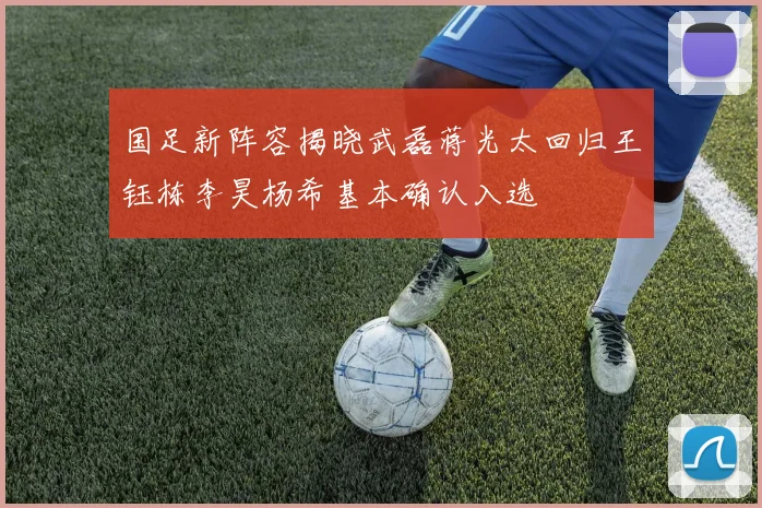 国足新阵容揭晓武磊蒋光太回归王钰栋李昊杨希基本确认入选
