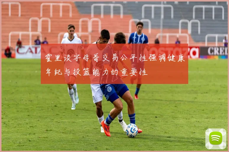 霍里谈字母哥交易公平性强调健康年纪与投篮能力的重要性