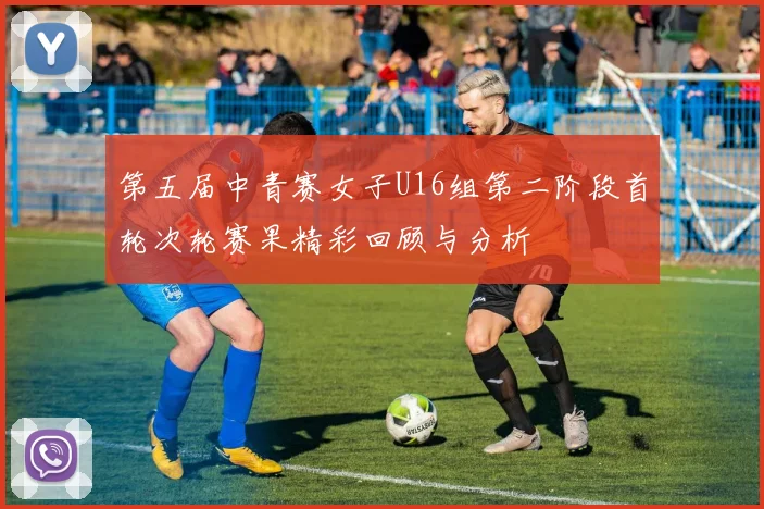 第五届中青赛女子U16组第二阶段首轮次轮赛果精彩回顾与分析