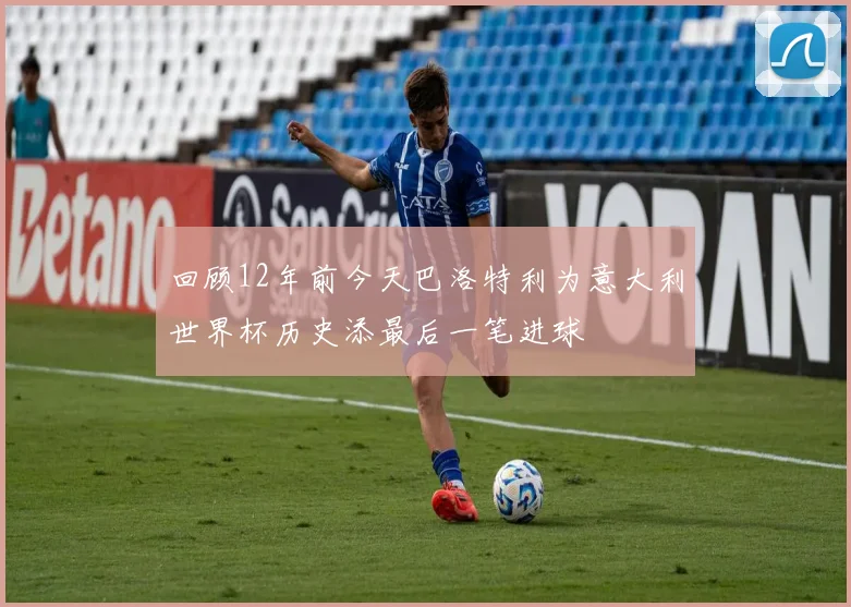 回顾12年前今天巴洛特利为意大利世界杯历史添最后一笔进球