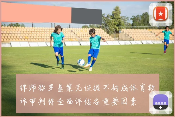律师称罗基案无证据不构成体育欺诈审判将全面评估各重要因素