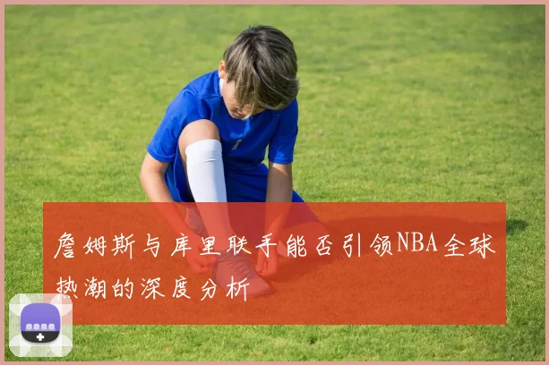 詹姆斯与库里联手能否引领NBA全球热潮的深度分析